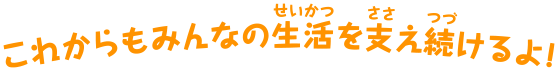 これからもみんなの生活を支え続けるよ！