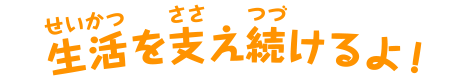 生活を支え続けるよ！